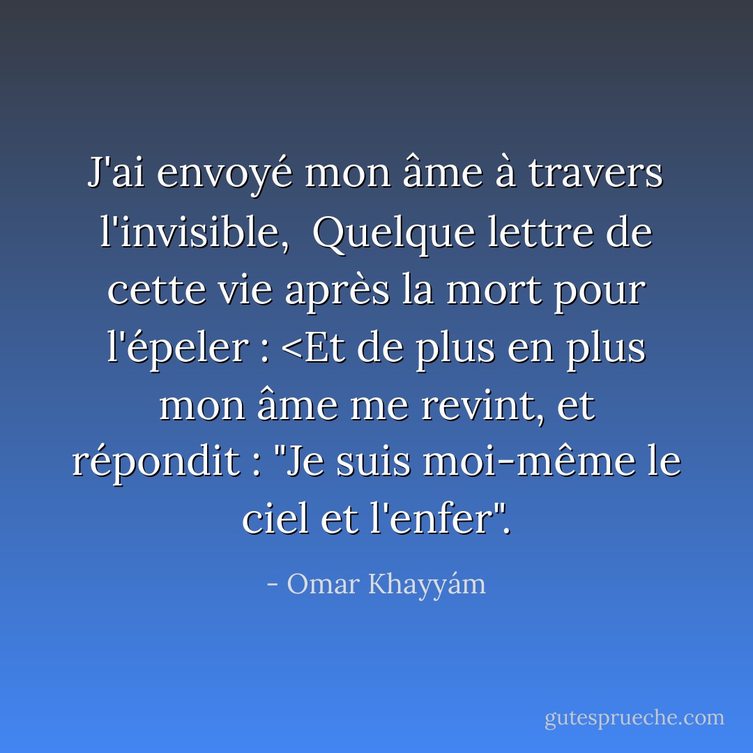J'ai envoyé mon âme à travers l'invisible, <br />Quelque lettre de cette vie après la mort pour l'épeler : <Et de plus en plus mon âme me revint, et répondit : "Je suis moi-même le ciel et l'enfer". - Omar Khayyám