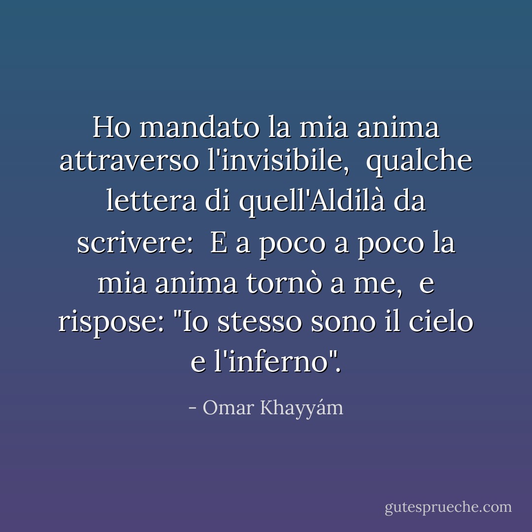 Ho mandato la mia anima attraverso l'invisibile, <br />qualche lettera di quell'Aldilà da scrivere: <br />E a poco a poco la mia anima tornò a me, <br />e rispose: "Io stesso sono il cielo e l'inferno". - Omar Khayyám