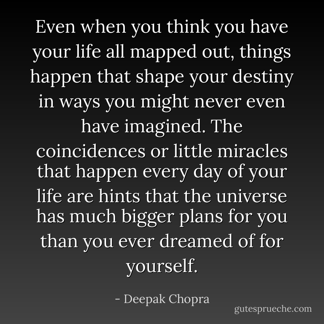 Even when you think you have your life all mapped out, things happen that shape your destiny in ways you might never even have imagined. The coincidences or little miracles that happen every day of your life are hints that the universe has much bigger plans for you than you ever dreamed of for yourself. - Deepak Chopra