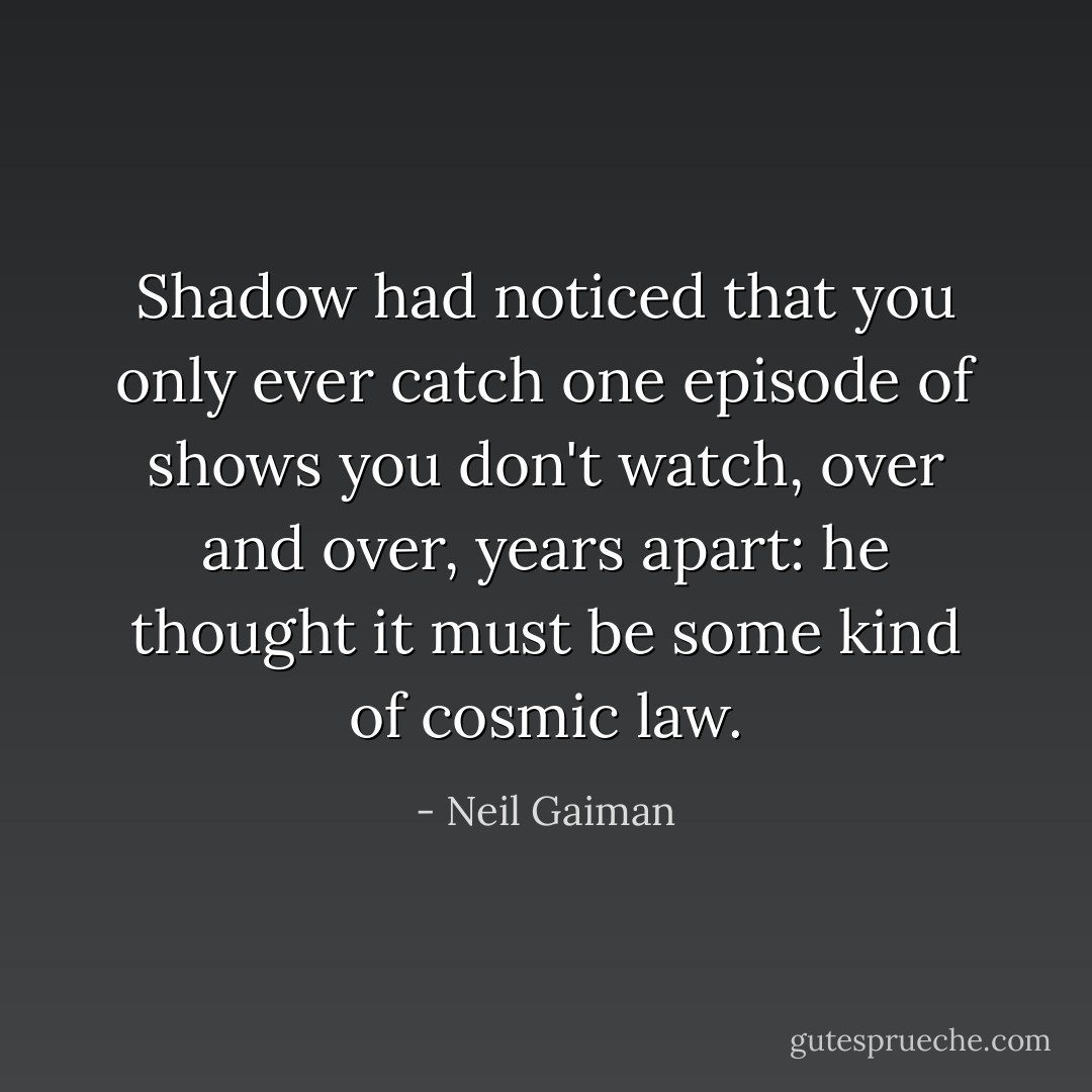 Shadow had noticed that you only ever catch one episode of shows you don't watch, over and over, years apart: he thought it must be some kind of cosmic law. - Neil Gaiman