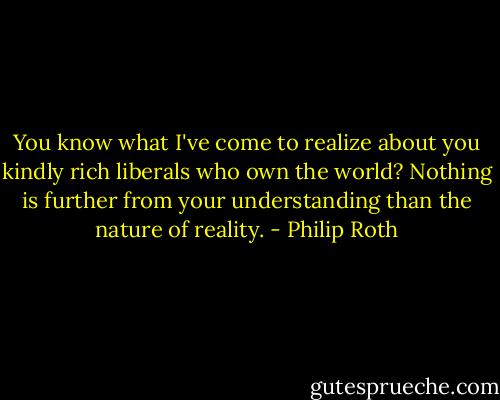 You know what I've come to realize about you kindly rich liberals who own the world? Nothing is further from your understanding than the nature of reality. - Philip Roth