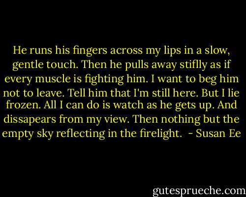 He runs his fingers across my lips in a slow, gentle touch.<br />Then he pulls away stiflly as if every muscle is fighting him.<br />I want to beg him not to leave. Tell him that I'm still here. But I lie frozen. All I can do is watch as he gets up.<br />And dissapears from my view. Then nothing but the empty sky reflecting in the firelight.  - Susan Ee