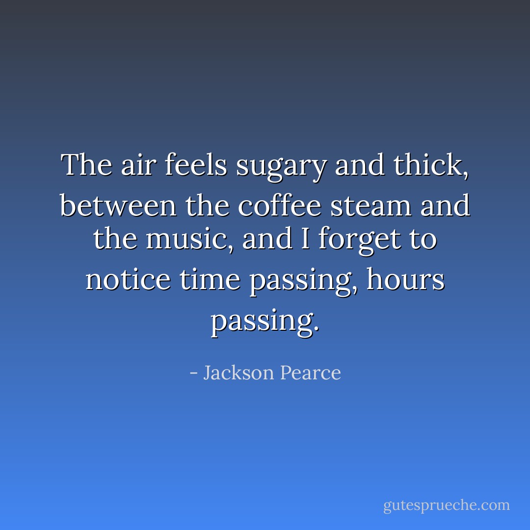 The air feels sugary and thick, between the coffee steam and the music, and I forget to notice time passing, hours passing. - Jackson Pearce