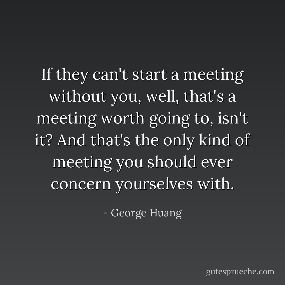 If they can't start a meeting without you, well, that's a meeting worth going to, isn't it? And that's the only kind of meeting you should ever concern yourselves with. - George Huang