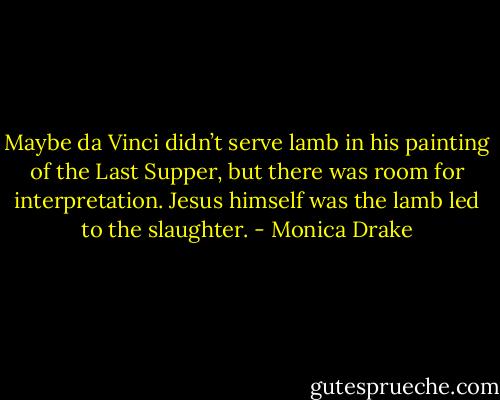 Maybe da Vinci didn’t serve lamb in his painting of the Last Supper, but there was room for interpretation. Jesus himself was the lamb led to the slaughter. - Monica Drake