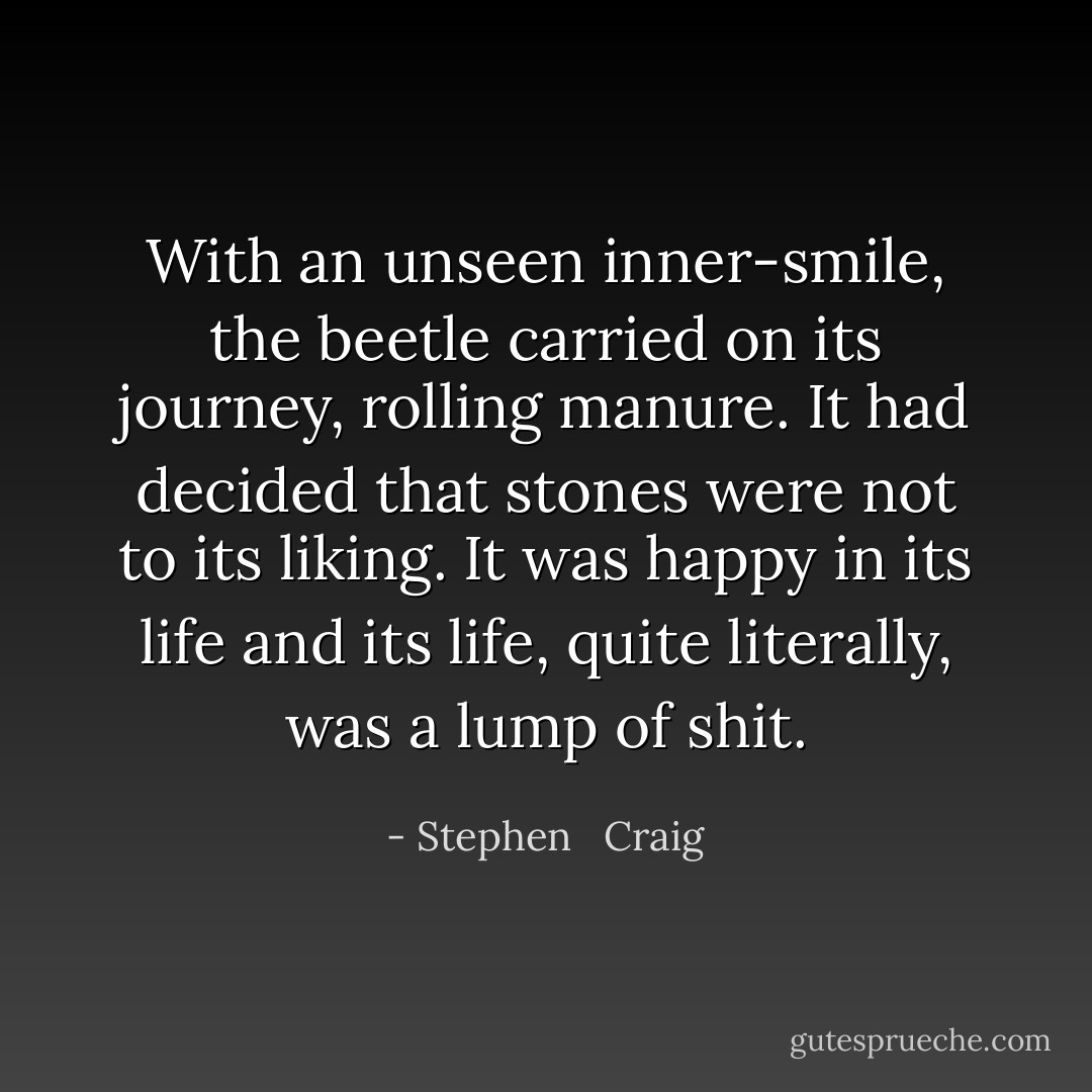 With an unseen inner-smile, the beetle carried on its journey, rolling manure. It had decided that stones were not to its liking. It was happy in its life and its life, quite literally, was a lump of shit. - Stephen   Craig