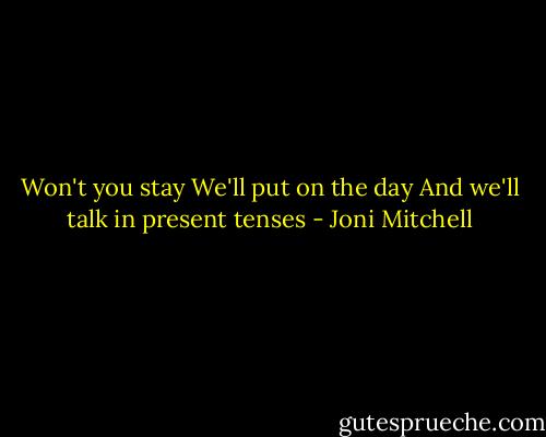 Won't you stay<br />We'll put on the day<br />And we'll talk in present tenses - Joni Mitchell