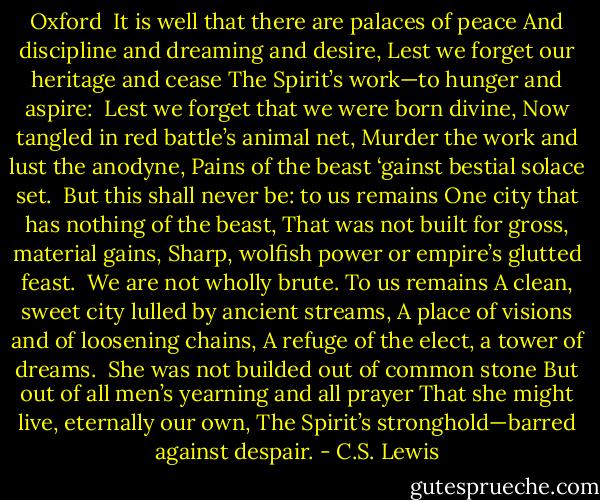 Oxford<br /><br />It is well that there are palaces of peace<br />And discipline and dreaming and desire,<br />Lest we forget our heritage and cease<br />The Spirit’s work—to hunger and aspire:<br /><br />Lest we forget that we were born divine,<br />Now tangled in red battle’s animal net,<br />Murder the work and lust the anodyne,<br />Pains of the beast ‘gainst bestial solace set.<br /><br />But this shall never be: to us remains<br />One city that has nothing of the beast,<br />That was not built for gross, material gains,<br />Sharp, wolfish power or empire’s glutted feast.<br /><br />We are not wholly brute. To us remains<br />A clean, sweet city lulled by ancient streams,<br />A place of visions and of loosening chains,<br />A refuge of the elect, a tower of dreams.<br /><br />She was not builded out of common stone<br />But out of all men’s yearning and all prayer<br />That she might live, eternally our own,<br />The Spirit’s stronghold—barred against despair. - C.S. Lewis