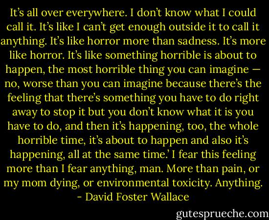It’s all over everywhere. I don’t know what I could call it. It’s like I can’t get enough outside it to call it anything. It’s like horror more than sadness. It’s more like horror. It’s like something horrible is about to happen, the most horrible thing you can imagine — no, worse than you can imagine because there’s the feeling that there’s something you have to do right away to stop it but you don’t know what it is you have to do, and then it’s happening, too, the whole horrible time, it’s about to happen and also it’s happening, all at the same time.’<br />I fear this feeling more than I fear anything, man. More than pain, or my mom dying, or environmental toxicity. Anything. - David Foster Wallace