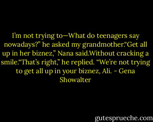 I’m not trying to—What do teenagers say nowadays?” he asked my grandmother.“Get all up in her biznez,” Nana said.Without cracking a smile.“That’s right,” he replied. “We’re not trying to get all up in your biznez, Ali. - Gena Showalter