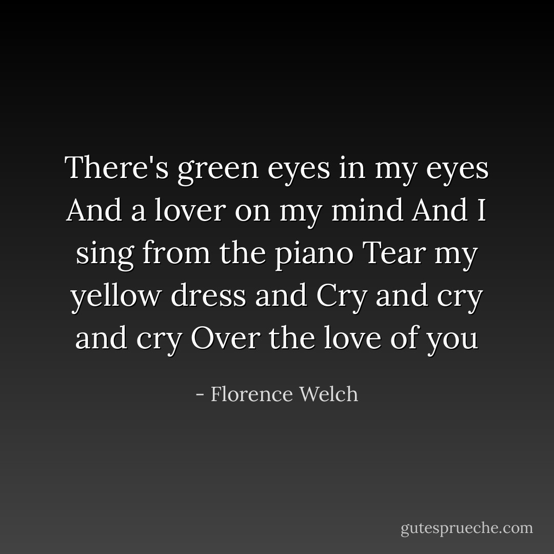 There's green eyes in my eyes<br />And a lover on my mind<br />And I sing from the piano<br />Tear my yellow dress and<br />Cry and cry and cry<br />Over the love of you - Florence Welch