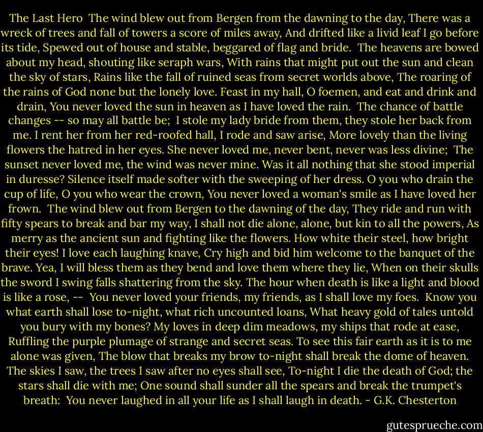 The Last Hero<br /><br />The wind blew out from Bergen from the dawning to the day,<br />There was a wreck of trees and fall of towers a score of miles away,<br />And drifted like a livid leaf I go before its tide,<br />Spewed out of house and stable, beggared of flag and bride. <br />The heavens are bowed about my head, shouting like seraph wars,<br />With rains that might put out the sun and clean the sky of stars,<br />Rains like the fall of ruined seas from secret worlds above,<br />The roaring of the rains of God none but the lonely love.<br />Feast in my hall, O foemen, and eat and drink and drain,<br />You never loved the sun in heaven as I have loved the rain.<br /><br />The chance of battle changes -- so may all battle be; <br />I stole my lady bride from them, they stole her back from me.<br />I rent her from her red-roofed hall, I rode and saw arise,<br />More lovely than the living flowers the hatred in her eyes.<br />She never loved me, never bent, never was less divine; <br />The sunset never loved me, the wind was never mine.<br />Was it all nothing that she stood imperial in duresse?<br />Silence itself made softer with the sweeping of her dress.<br />O you who drain the cup of life, O you who wear the crown,<br />You never loved a woman's smile as I have loved her frown.<br /><br />The wind blew out from Bergen to the dawning of the day,<br />They ride and run with fifty spears to break and bar my way,<br />I shall not die alone, alone, but kin to all the powers,<br />As merry as the ancient sun and fighting like the flowers.<br />How white their steel, how bright their eyes! I love each laughing knave,<br />Cry high and bid him welcome to the banquet of the brave.<br />Yea, I will bless them as they bend and love them where they lie,<br />When on their skulls the sword I swing falls shattering from the sky.<br />The hour when death is like a light and blood is like a rose, -- <br />You never loved your friends, my friends, as I shall love my foes.<br /><br />Know you what earth shall lose to-night, what rich uncounted loans,<br />What heavy gold of tales untold you bury with my bones?<br />My loves in deep dim meadows, my ships that rode at ease,<br />Ruffling the purple plumage of strange and secret seas.<br />To see this fair earth as it is to me alone was given,<br />The blow that breaks my brow to-night shall break the dome of heaven.<br />The skies I saw, the trees I saw after no eyes shall see,<br />To-night I die the death of God; the stars shall die with me;<br />One sound shall sunder all the spears and break the trumpet's breath: <br />You never laughed in all your life as I shall laugh in death. - G.K. Chesterton