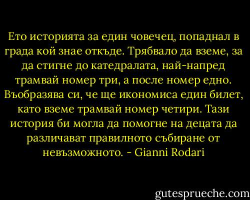 Ето историята за един човечец, попаднал в града кой знае откъде. Трябвало да вземе, за да стигне до катедралата, най-напред трамвай номер три, а после номер едно. Въобразява си, че ще икономиса един билет, като вземе трамвай номер четири. Тази история би могла да помогне на децата да различават правилното събиране от невъзможното. - Gianni Rodari