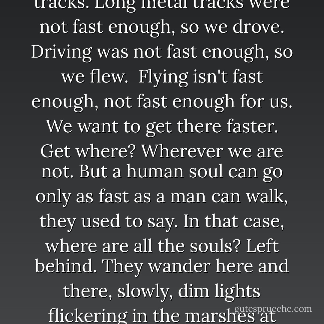 Walking was not fast enough so we ran. Running was not fast enough, so we galloped. Galloping was not fast enough, so we sailed. Sailing was not fast enough, so we rolled merrily along on long metal tracks. Long metal tracks were not fast enough, so we drove. Driving was not fast enough, so we flew.<br /><br />Flying isn't fast enough, not fast enough for us. We want to get there faster. Get where? Wherever we are not. But a human soul can go only as fast as a man can walk, they used to say. In that case, where are all the souls? Left behind. They wander here and there, slowly, dim lights flickering in the marshes at night, looking for us. But they're not nearly fast enough, not for us, we're way ahead of them, they'll never catch up. That's why we can go so fast: our souls don't weigh us down. - Margaret Atwood