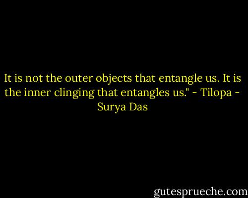 It is not the outer objects that entangle us. It is the inner clinging that entangles us." - Tilopa - Surya Das