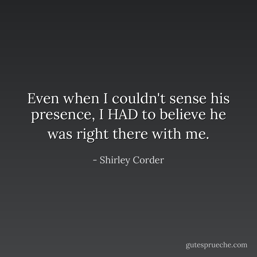 Even when I couldn't sense his presence, I HAD to believe he was right there with me. - Shirley Corder