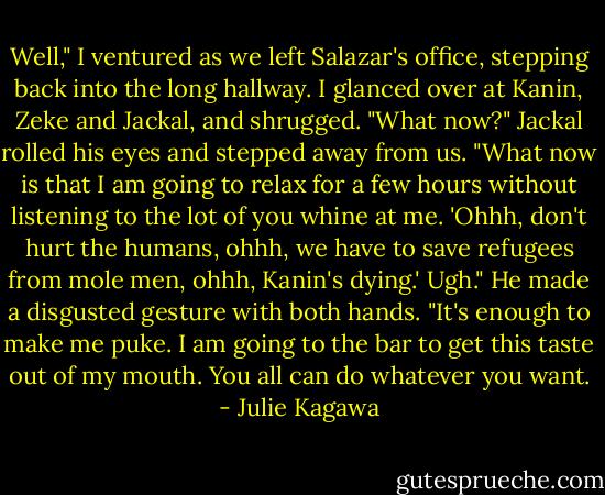 Well," I ventured as we left Salazar's office, stepping back into the long hallway. I glanced over at Kanin, Zeke and Jackal, and shrugged. "What now?"<br />Jackal rolled his eyes and stepped away from us. "What now is that I am going to relax for a few hours without listening to the lot of you whine at me. 'Ohhh, don't hurt the humans, ohhh, we have to save refugees from mole men, ohhh, Kanin's dying.' Ugh." He made a disgusted gesture with both hands. "It's enough to make me puke. I am going to the bar to get this taste out of my mouth. You all can do whatever you want. - Julie Kagawa