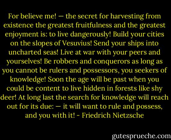 For believe me! — the secret for harvesting from existence the greatest fruitfulness and the greatest enjoyment is: to live dangerously! Build your cities on the slopes of Vesuvius! Send your ships into uncharted seas! Live at war with your peers and yourselves! Be robbers and conquerors as long as you cannot be rulers and possessors, you seekers of knowledge! Soon the age will be past when you could be content to live hidden in forests like shy deer! At long last the search for knowledge will reach out for its due: — it will want to rule and possess, and you with it! - Friedrich Nietzsche