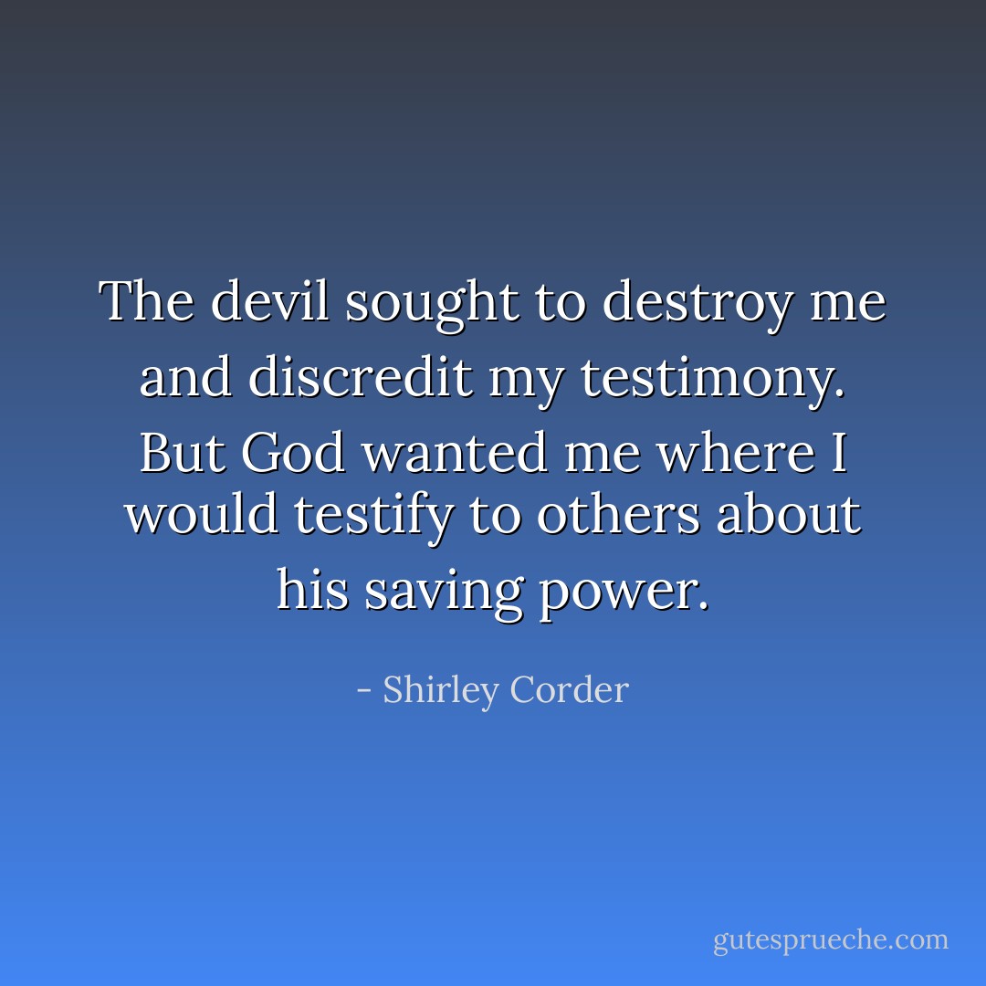 The devil sought to destroy me and discredit my testimony. But God wanted me where I would testify to others about his saving power. - Shirley Corder