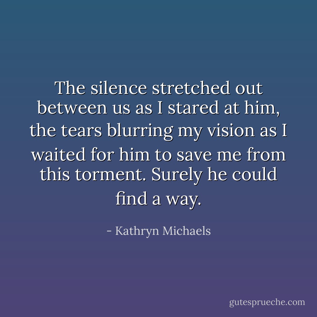The silence stretched out between us as I stared at him, the tears blurring my vision as I waited for him to save me from this torment. Surely he could find a way. - Kathryn Michaels