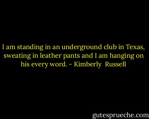 I am standing in an underground club in Texas, sweating in leather pants and I am hanging on his every word. - Kimberly  Russell