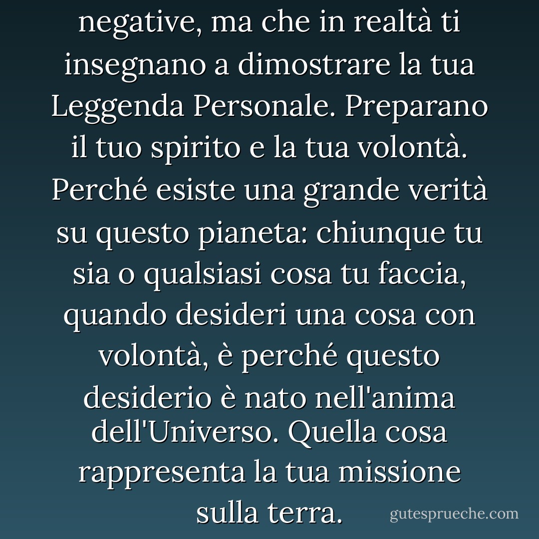 Sono le forze che sembrano negative, ma che in realtà ti insegnano a dimostrare la tua Leggenda Personale. Preparano il tuo spirito e la tua volontà. Perché esiste una grande verità su questo pianeta: chiunque tu sia o qualsiasi cosa tu faccia, quando desideri una cosa con volontà, è perché questo desiderio è nato nell'anima dell'Universo. Quella cosa rappresenta la tua missione sulla terra. - Paulo Coelho