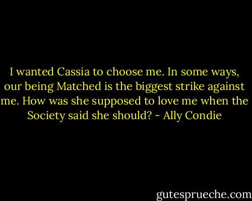 I wanted Cassia to choose me. In some ways, our being Matched is the biggest strike against me. How was she supposed to love me when the Society said she should? - Ally Condie