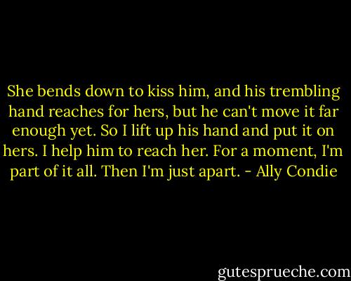 She bends down to kiss him, and his trembling hand reaches for hers, but he can't move it far enough yet. So I lift up his hand and put it on hers. I help him to reach her. For a moment, I'm part of it all. Then I'm just apart. - Ally Condie