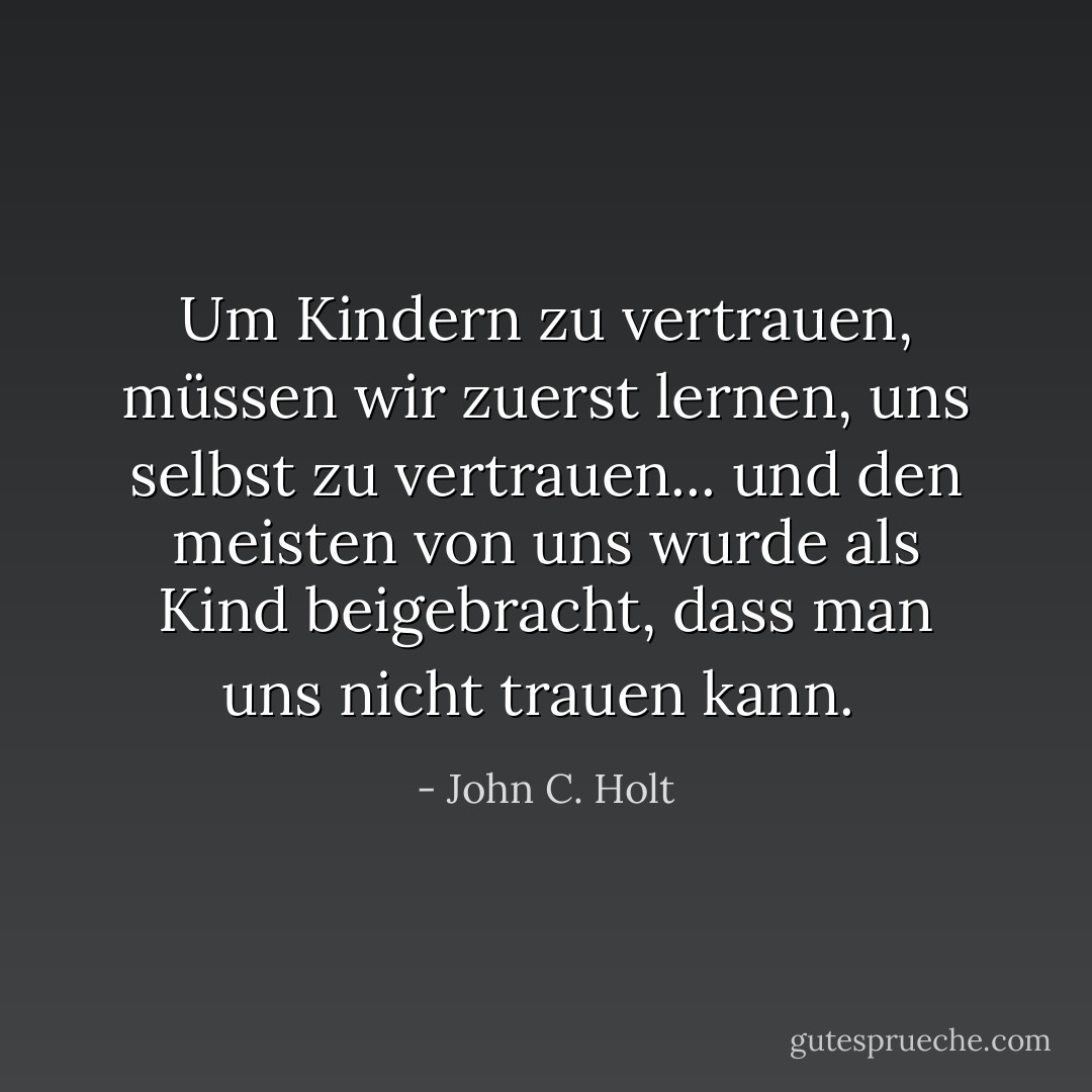 Um Kindern zu vertrauen, müssen wir zuerst lernen, uns selbst zu vertrauen... und den meisten von uns wurde als Kind beigebracht, dass man uns nicht trauen kann.<br /> - John C. Holt<