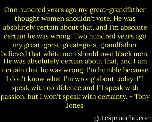One hundred years ago my great-grandfather thought women shouldn't vote. He was absolutely certain about that, and I'm absolute certain he was wrong. Two hundred years ago my great-great-great=great grandfather believed that white men should own black men. He was absolutely certain about that, and I am certain that he was wrong. I'm humble because I don't know what I'm wrong about today. I'll speak with confidence and I'll speak with passion, but I won't speak with certainty. - Tony Jones