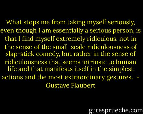 What stops me from taking myself seriously, even though I am essentially a serious person, is that I find myself extremely ridiculous, not in the sense of the small-scale ridiculousness of slap-stick comedy, but rather in the sense of ridiculousness that seems intrinsic to human life and that manifests itself in the simplest actions and the most extraordinary gestures.  - Gustave Flaubert