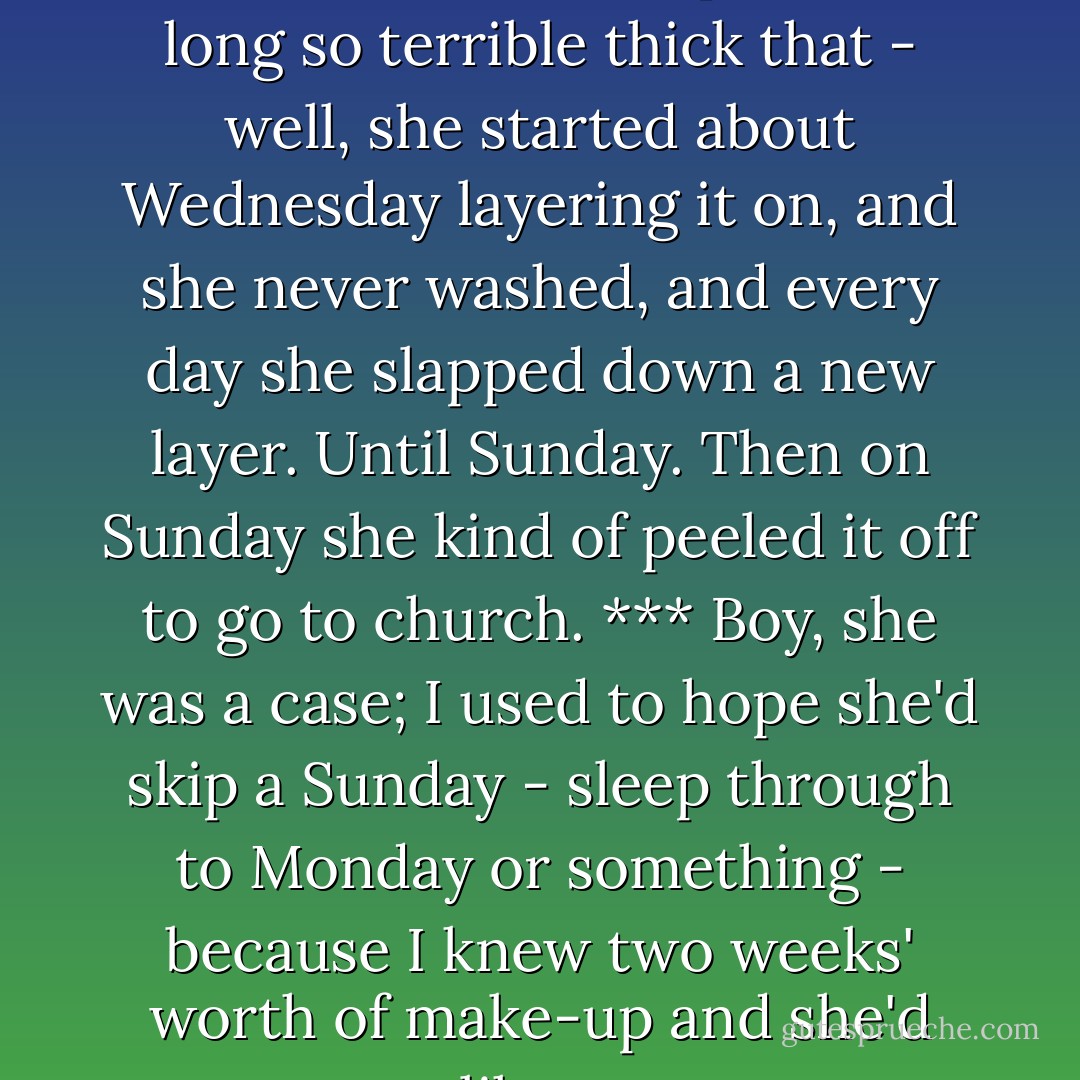 That aunt of mine; boy, she used to wear make-up all week long so terrible thick that - well, she started about Wednesday layering it on, and she never washed, and every day she slapped down a new layer. Until Sunday. Then on Sunday she kind of peeled it off to go to church. *** Boy, she was a case; I used to hope she'd skip a Sunday - sleep through to Monday or something - because I knew two weeks' worth of make-up and she'd set up like a statue. - Ken Kesey
