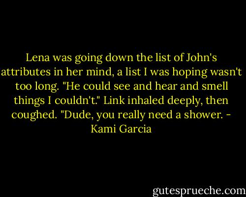 Lena was going down the list of John's attributes in her mind, a list I was hoping wasn't too long. "He could see and hear and smell things I couldn't."<br />Link inhaled deeply, then coughed. "Dude, you really need a shower. - Kami Garcia