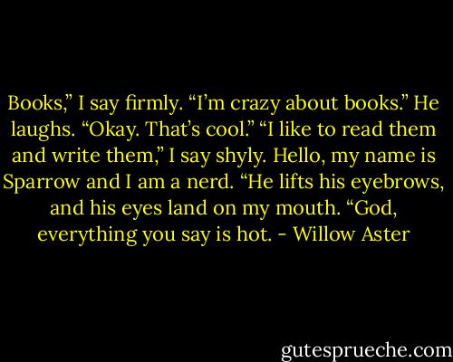 Books,” I say firmly. “I’m crazy about books.”<br />He laughs. “Okay. That’s cool.”<br />“I like to read them and write them,” I say shyly.<br />Hello, my name is Sparrow and I am a nerd.<br />“He lifts his eyebrows, and his eyes land on my mouth. “God, everything you say is hot. - Willow Aster