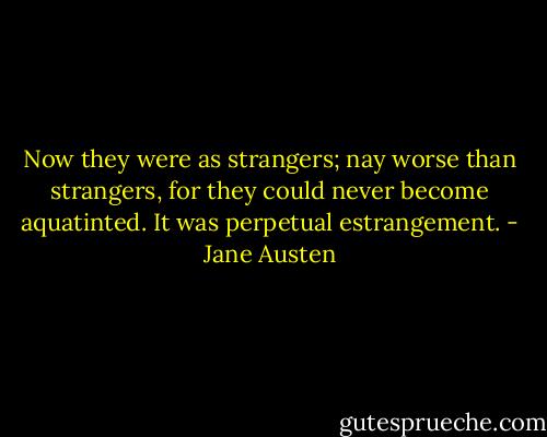 Now they were as strangers; nay worse than strangers, for they could never become aquatinted. It was perpetual estrangement. - Jane Austen