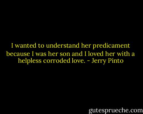 I wanted to understand her predicament because I was her son and I loved her with a helpless corroded love. - Jerry Pinto