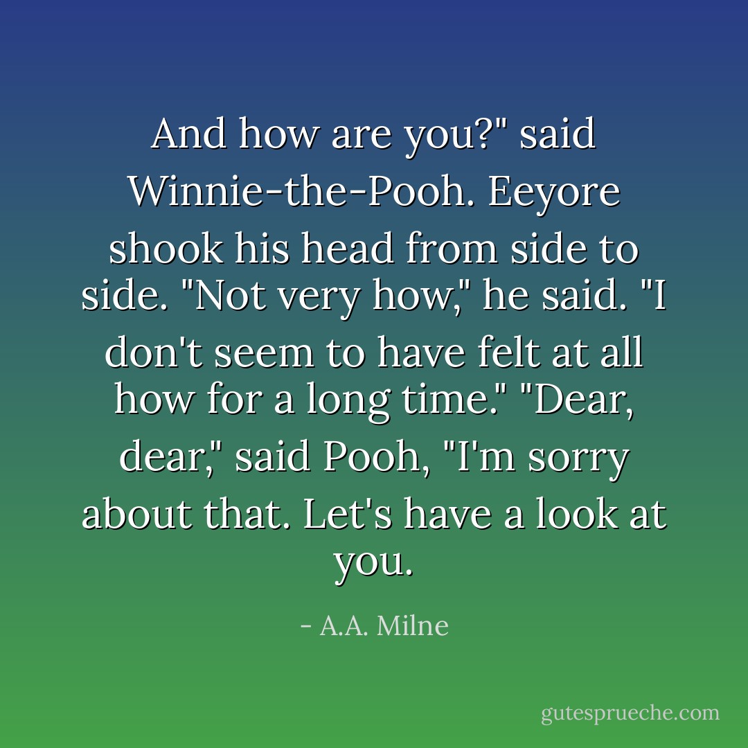 And how are you?" said Winnie-the-Pooh.<br />Eeyore shook his head from side to side.<br />"Not very how," he said. "I don't seem to have felt at all how for a long time."<br />"Dear, dear," said Pooh, "I'm sorry about that. Let's have a look at you. - A.A. Milne