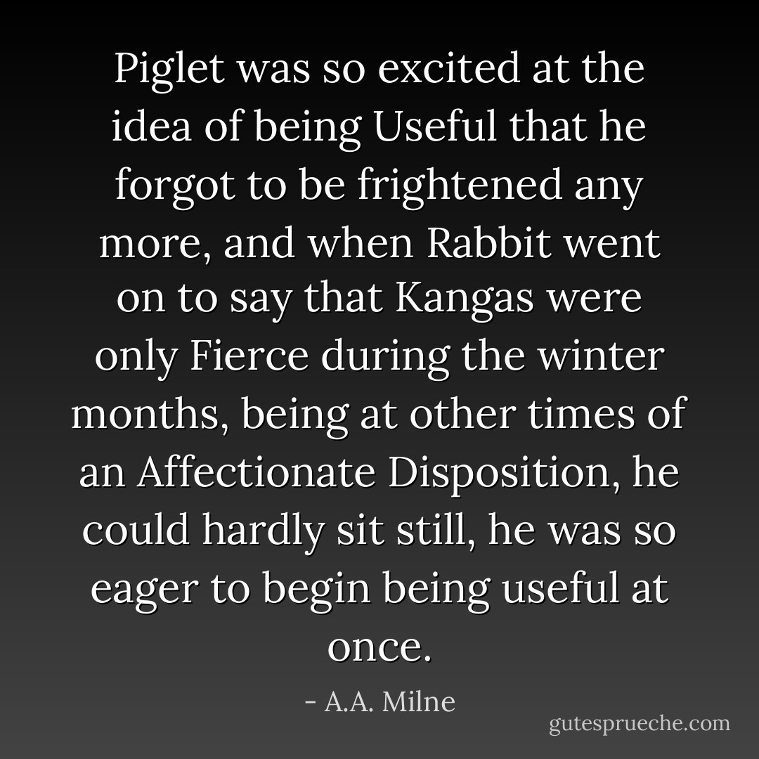 Piglet was so excited at the idea of being Useful that he forgot to be frightened any more, and when Rabbit went on to say that Kangas were only Fierce during the winter months, being at other times of an Affectionate Disposition, he could hardly sit still, he was so eager to begin being useful at once. - A.A. Milne