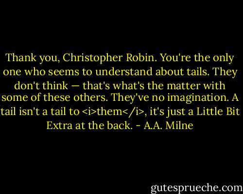Thank you, Christopher Robin. You're the only one who seems to understand about tails. They don't think — that's what's the matter with some of these others. They've no imagination. A tail isn't a tail to <i>them</i>, it's just a Little Bit Extra at the back. - A.A. Milne