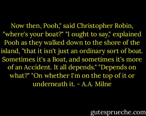 Now then, Pooh," said Christopher Robin, "where's your boat?"<br />"I ought to say," explained Pooh as they walked down to the shore of the island, "that it isn't just an ordinary sort of boat. Sometimes it's a Boat, and sometimes it's more of an Accident. It all depends."<br />"Depends on what?"<br />"On whether I'm on the top of it or underneath it. - A.A. Milne