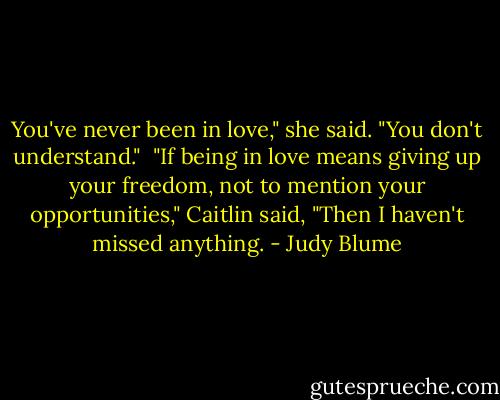 You've never been in love," she said. "You don't understand."<br /><br />"If being in love means giving up your freedom, not to mention your opportunities," Caitlin said, "Then I haven't missed anything. - Judy Blume