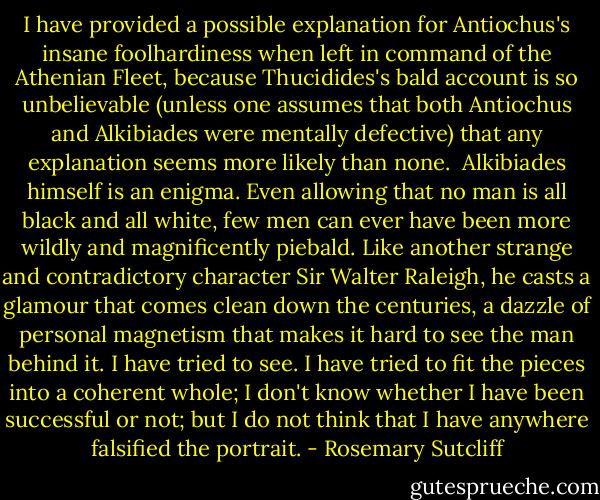 I have provided a possible explanation for Antiochus's insane foolhardiness when left in command of the Athenian Fleet, because Thucidides's bald account is so unbelievable (unless one assumes that both Antiochus and Alkibiades were mentally defective) that any explanation seems more likely than none. <br />Alkibiades himself is an enigma. Even allowing that no man is all black and all white, few men can ever have been more wildly and magnificently piebald. Like another strange and contradictory character Sir Walter Raleigh, he casts a glamour that comes clean down the centuries, a dazzle of personal magnetism that makes it hard to see the man behind it. I have tried to see. I have tried to fit the pieces into a coherent whole; I don't know whether I have been successful or not; but I do not think that I have anywhere falsified the portrait. - Rosemary Sutcliff
