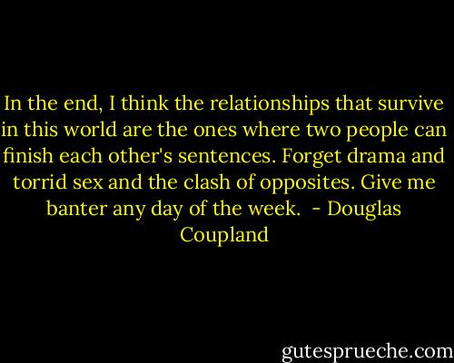 In the end, I think the relationships that survive in this world are the ones where two people can finish each other's sentences. Forget drama and torrid sex and the clash of opposites. Give me banter any day of the week.  - Douglas Coupland