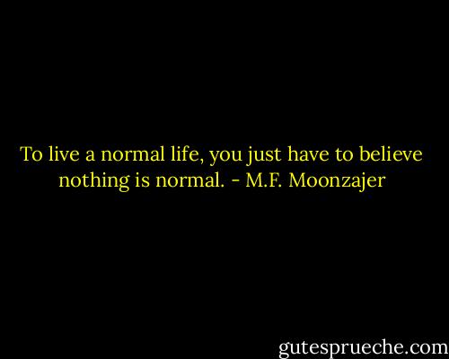 To live a normal life, you just have to believe nothing is normal. - M.F. Moonzajer