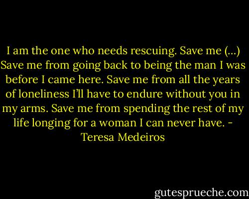 I am the one who needs rescuing. Save me (…) Save me from going back to being the man I was before I came here. Save me from all the years of loneliness I’ll have to endure without you in my arms. Save me from spending the rest of my life longing for a woman I can never have. - Teresa Medeiros