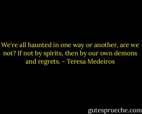 We're all haunted in one way or another, are we not? If not by spirits, then by our own demons and regrets. - Teresa Medeiros