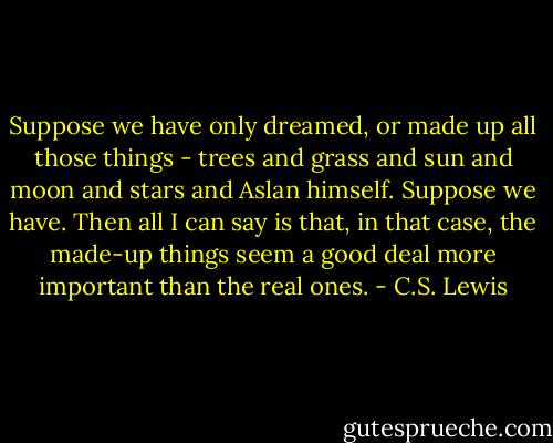 Suppose we have only dreamed, or made up all those things - trees and grass and sun and moon and stars and Aslan himself. Suppose we have. Then all I can say is that, in that case, the made-up things seem a good deal more important than the real ones. - C.S. Lewis