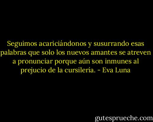 Seguimos acariciándonos y susurrando esas palabras que solo los nuevos amantes se atreven a pronunciar porque aún son inmunes al prejucio de la cursilería. - Eva Luna