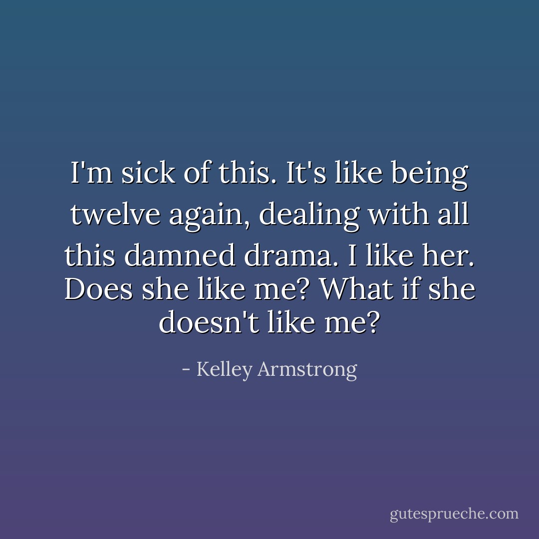 I'm sick of this. It's like being twelve again, dealing with all this damned drama. <i>I like her. Does she like me? What if she doesn't like me?</i> - Kelley Armstrong