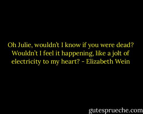 Oh Julie, wouldn’t I know if you were dead? Wouldn’t I feel it happening, like a jolt of electricity to my heart? - Elizabeth Wein